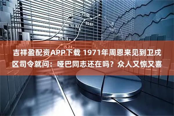 吉祥盈配资APP下载 1971年周恩来见到卫戍区司令就问：哑巴同志还在吗？众人又惊又喜