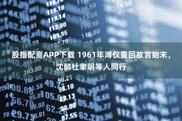 股指配资APP下载 1961年溥仪重回故宫始末，沈醉杜聿明等人同行