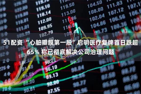 51配资 “心脏瓣膜第一股”启明医疗复牌首日跌超65% 称已彻底解决公司治理问题