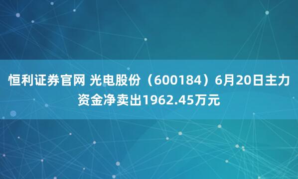 恒利证券官网 光电股份（600184）6月20日主力资金净卖出1962.45万元