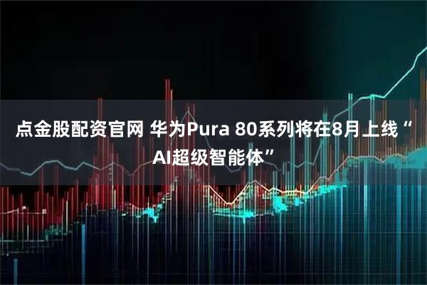 点金股配资官网 华为Pura 80系列将在8月上线“AI超级智能体”