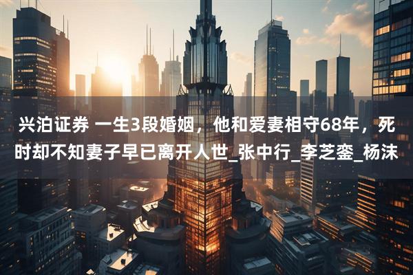 兴泊证券 一生3段婚姻，他和爱妻相守68年，死时却不知妻子早已离开人世_张中行_李芝銮_杨沫