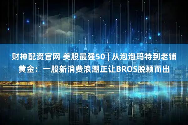 财神配资官网 美股最强50 | 从泡泡玛特到老铺黄金：一股新消费浪潮正让BROS脱颖而出