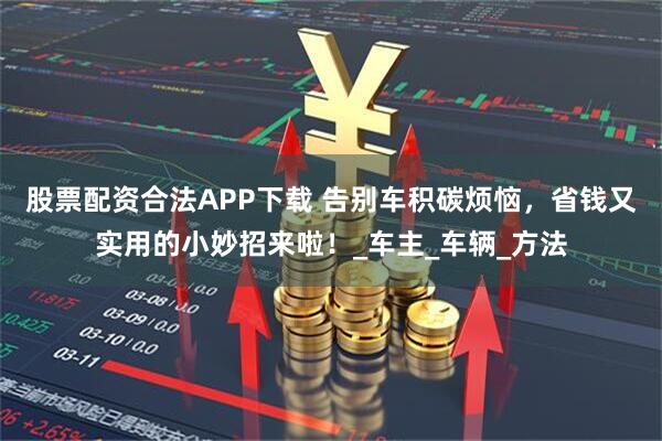 股票配资合法APP下载 告别车积碳烦恼，省钱又实用的小妙招来啦！_车主_车辆_方法