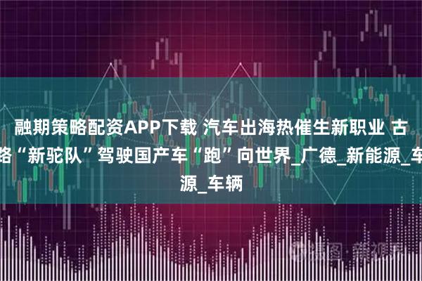 融期策略配资APP下载 汽车出海热催生新职业 古丝路“新驼队”驾驶国产车“跑”向世界_广德_新能源_车辆