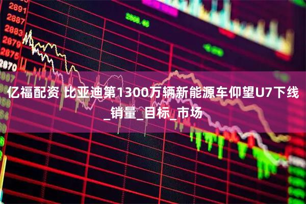 亿福配资 比亚迪第1300万辆新能源车仰望U7下线_销量_目标_市场