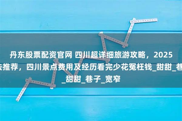 丹东股票配资官网 四川超详细旅游攻略，2025最新玩法推荐，四川景点费用及经历看完少花冤枉钱_甜甜_巷子_宽窄