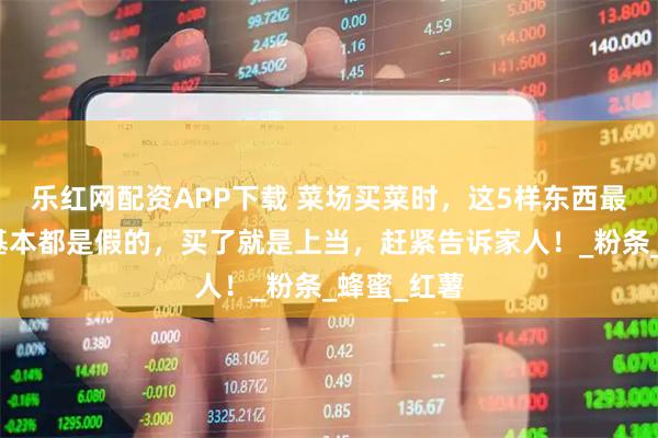 乐红网配资APP下载 菜场买菜时，这5样东西最好别买，基本都是假的，买了就是上当，赶紧告诉家人！_粉条_蜂蜜_红薯