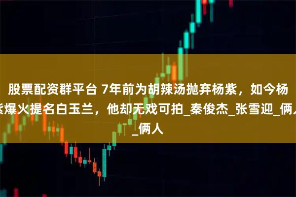 股票配资群平台 7年前为胡辣汤抛弃杨紫，如今杨紫爆火提名白玉兰，他却无戏可拍_秦俊杰_张雪迎_俩人
