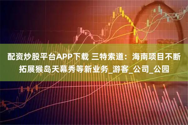 配资炒股平台APP下载 三特索道：海南项目不断拓展猴岛天幕秀等新业务_游客_公司_公园