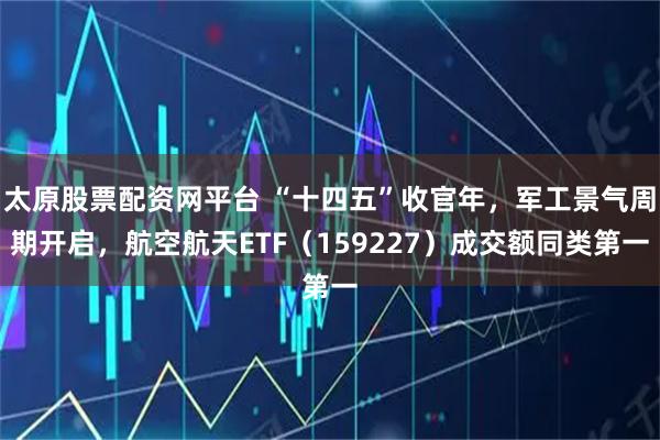 太原股票配资网平台 “十四五”收官年，军工景气周期开启，航空航天ETF（159227）成交额同类第一