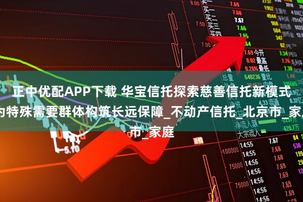 正中优配APP下载 华宝信托探索慈善信托新模式 为特殊需要群体构筑长远保障_不动产信托_北京市_家庭