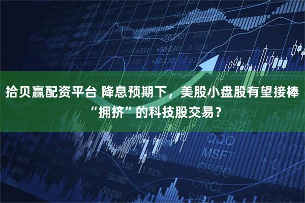 拾贝赢配资平台 降息预期下，美股小盘股有望接棒 “拥挤”的科技股交易？