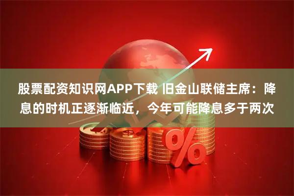 股票配资知识网APP下载 旧金山联储主席：降息的时机正逐渐临近，今年可能降息多于两次