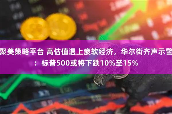 聚美策略平台 高估值遇上疲软经济，华尔街齐声示警：标普500或将下跌10%至15%