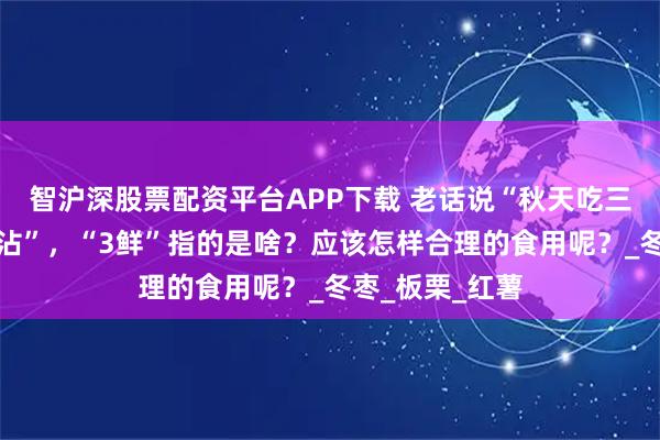 智沪深股票配资平台APP下载 老话说“秋天吃三鲜，一年病不沾”，“3鲜”指的是啥？应该怎样合理的食用呢？_冬枣_板栗_红薯