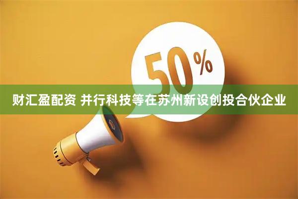 财汇盈配资 并行科技等在苏州新设创投合伙企业