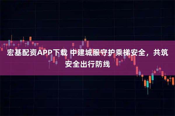 宏基配资APP下载 中建城服守护乘梯安全，共筑安全出行防线