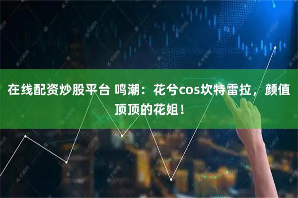 在线配资炒股平台 鸣潮：花兮cos坎特雷拉，颜值顶顶的花姐！