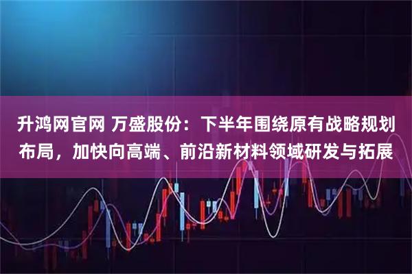 升鸿网官网 万盛股份：下半年围绕原有战略规划布局，加快向高端、前沿新材料领域研发与拓展