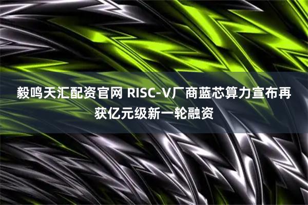 毅鸣天汇配资官网 RISC-V厂商蓝芯算力宣布再获亿元级新一轮融资
