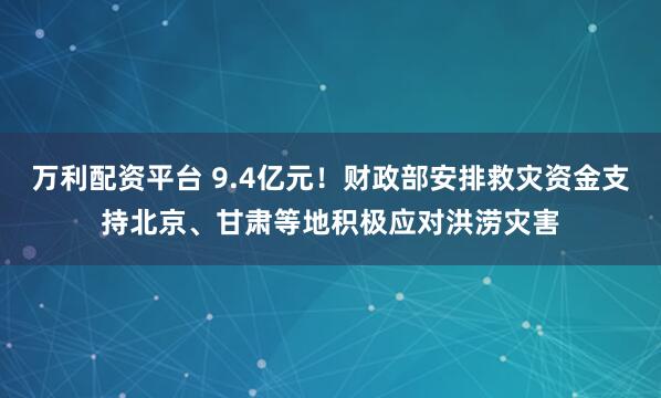 万利配资平台 9.4亿元！财政部安排救灾资金支持北京、甘肃等地积极应对洪涝灾害