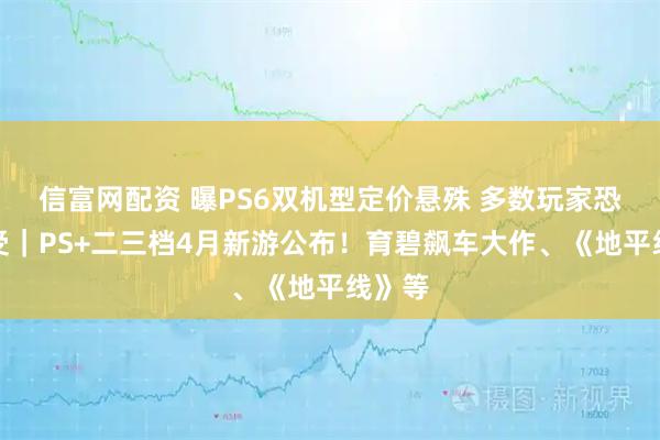 信富网配资 曝PS6双机型定价悬殊 多数玩家恐难承受｜PS+二三档4月新游公布！育碧飙车大作、《地平线》等